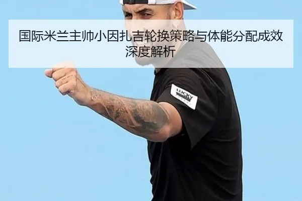 国际米兰主帅小因扎吉轮换策略与体能分配成效深度解析