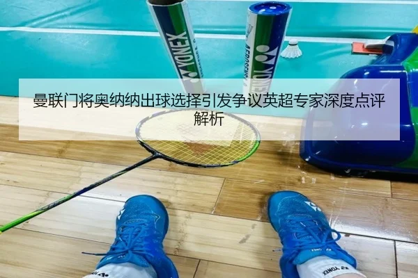曼联门将奥纳纳出球选择引发争议英超专家深度点评解析
