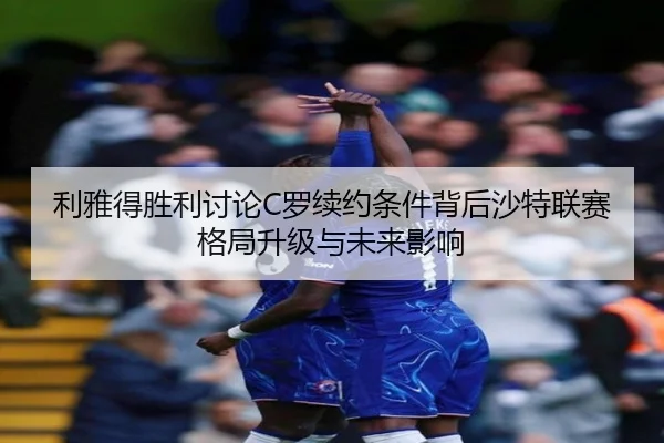 利雅得胜利讨论C罗续约条件背后沙特联赛格局升级与未来影响