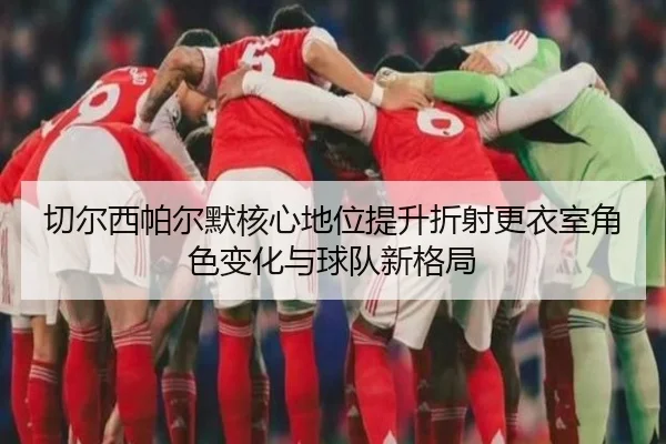 切尔西帕尔默核心地位提升折射更衣室角色变化与球队新格局