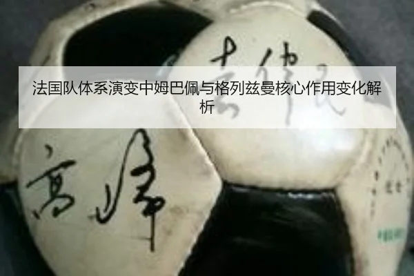 法国队体系演变中姆巴佩与格列兹曼核心作用变化解析